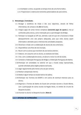 1.3.3.Combater o stress, ocupando os tempos livres de uma forma lúdica.
      1.3.4. Proporcionar a vivência de momentos potenciadores da auto-estima.




2. Metodologia / Actividades
   2.1. Divulgar a existência do Clube e dos seus objectivos, através de folhas

        informativas, de cartazes e do site da Escola;
   2.2. Integrar jogos de cartas menos complexos (excluindo jogos de aposta ), mas já

        conhecidos pelos alunos, como motivação para a aprendizagem do Bridge;
   2.3. Participar na recepção ao 10º ano, abrindo a sala em que vier a funcionar o Clube

        (desejavelmente uma sala própria adequada), para que estes alunos sejam
        informados e alertados para o interesse das actividades propostas;
   2.4. Dinamizar o Clube com a colaboração de alunos de anos anteriores;
   2.5. Disponibilizar uma ficha de (re) inscrição;

   2.6. Reunir com os alunos que transitem do ano lectivo anterior;
   2.7. Elaborar, em conjunto com os alunos, os estatutos do Clube;
   2.8. Criar, com a colaboração de alunos, um forum a incluir no site da escola;
   2.9. Contactar a Federação Portuguesa de Bridge e a Federação Portuguesa de Xadrez;
   2.10.Participar em actividades no exterior em que a Escola esteja representada,
        quando solicitado pelos órgãos próprios da Escola;
   2.11.Jogar regularmente pelo menos uma vez por semana;
   2.12.Realizar campeonato interno;

   2.13.Dedicar algum tempo ao estudo teórico do xadrez;
   2.14.Participar nos Torneios da CEOSTE e em outros de eventual interesse para os
        alunos;
   2.15.Organizar o Torneio de Xadrez da Escola (em princípio durante a Escola Aberta,

        com a participação de outras escolas da Região Oeste, no âmbito do circuito do
        Desporto Escolar).
   2.16.Inscrever os alunos no Desporto Escolar. (Nota 2)


1.1.7. OFICINA DE EXPRESSÕES




                                                                                            91
 