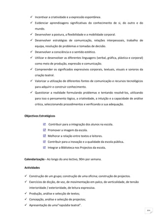  Incentivar a criatividade e a expressão espontânea.
     Evidenciar aprendizagens significativas do conhecimento de si, do outro e do
       mundo.
     Desenvolver a postura, a flexibilidade e a mobilidade corporal.
     Desenvolver estratégias de comunicação, relações interpessoais, trabalho de
       equipa, resolução de problemas e tomadas de decisão.
     Desenvolver a consciência e o sentido estético.
     Utilizar e desenvolver as diferentes linguagens (verbal, gráfica, plástica e corporal)
       como meio de produção, expressão e comunicação.
     Compreender os significados expressivos corporais, textuais, visuais e sonoros da
       criação teatral.
     Valorizar a utilização de diferentes fontes de comunicação e recursos tecnológicos
       para adquirir e construir conhecimento.
     Questionar a realidade formulando problemas e tentando resolvê-los, utilizando
       para isso o pensamento lógico, a criatividade, a intuição e a capacidade de análise
       critica, seleccionando procedimentos e verificando a sua adequação.


Objectivos Estratégicos

               Contribuir para a integração dos alunos na escola.
               Promover a imagem da escola.
               Melhorar a relação entre textos e leitores.
               Contribuir para a inovação e a qualidade da escola pública.

               Integrar a Biblioteca nos Projectos da escola.


Calendarização - Ao longo do ano lectivo, 90m por semana.

Actividades

 Construção de um grupo; construção de uma oficina; construção de projectos.
 Exercícios de dicção, de voz, de movimentação em palco, de verticalidade, de tensão
   interioridade / exterioridade, de leitura expressiva.
 Produção, análise e selecção de textos;
 Concepção, análise e selecção de projectos;
 Apresentação de uma”rapsódia teatral”.
                                                                                               91
 