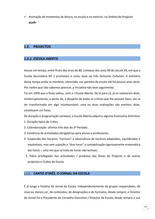  Animação de momentos de leitura, na escola e no exterior, no âmbito do Projecto
    aLeR+




1.2.     PROJECTOS


1.2.1. ESCOLA ABERTA


Houve um tempo, entre finais dos anos de 80, começos dos anos 90 do século XX, em que a
Escola Secundária Nº 1 promoveu e viveu duas ou três Semanas Culturais. A memória
desse tempo ainda se manteve, silenciada, nas paredes da escola até há poucos anos atrás.
Por razões que não sabemos precisar, a iniciativa não teve seguimento.
Foi em 1999 que a festa voltou, com a I Escola Aberta. De lá para cá, já se realizaram doze,
ininterruptamente, a ponto de, a despeito de todas as críticas que lhe possam fazer, ela se
ter transformado em algo incontornável: uma ou duas realizações são eventos; doze,
constituem um facto.
De duração e programação variáveis, a Escola Aberta adquiriu alguma fisionomia distintiva:
1. Duração típica de 3 dias;
2. Calendarização: últimos três dias do 2º Período;
3. Existência de actividades obrigatórias para alunos e professores;
4. Suspensão dos horários “normais” e observância de horários adaptados, equilibrados e
   equitativos, mas sem sujeição a “dias livres” e contabilização rigorosamente matemática
   das horas – uma vez que se trata de horas não lectivas;
 5. Palco privilegiado das actividades / produtos das Áreas de Projecto e de outros
   projectos e Clubes da Escola.


1.2.2.   CANTO D’INÊS, O JORNAL DA ESCOLA


É já longa a história do Jornal da Escola. Independentemente de grupos responsáveis, de
mais ou menos cor, de conteúdos, de designações e de formatos, desde sempre, o Director
do Jornal foi o Presidente do Conselho Executivo / Director da Escola, desde sempre a sua


                                                                                               91
 