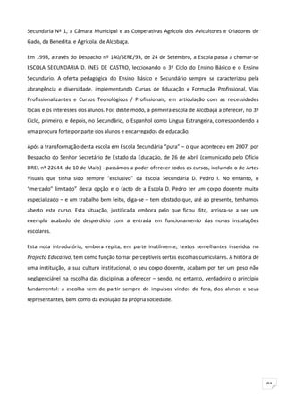 Secundária Nº 1, a Câmara Municipal e as Cooperativas Agrícola dos Avicultores e Criadores de
Gado, da Benedita, e Agrícola, de Alcobaça.

Em 1993, através do Despacho nº 140/SERE/93, de 24 de Setembro, a Escola passa a chamar-se
ESCOLA SECUNDÁRIA D. INÊS DE CASTRO, leccionando o 3º Ciclo do Ensino Básico e o Ensino
Secundário. A oferta pedagógica do Ensino Básico e Secundário sempre se caracterizou pela
abrangência e diversidade, implementando Cursos de Educação e Formação Profissional, Vias
Profissionalizantes e Cursos Tecnológicos / Profissionais, em articulação com as necessidades
locais e os interesses dos alunos. Foi, deste modo, a primeira escola de Alcobaça a oferecer, no 3º
Ciclo, primeiro, e depois, no Secundário, o Espanhol como Língua Estrangeira, correspondendo a
uma procura forte por parte dos alunos e encarregados de educação.

Após a transformação desta escola em Escola Secundária “pura” – o que aconteceu em 2007, por
Despacho do Senhor Secretário de Estado da Educação, de 26 de Abril (comunicado pelo Ofício
DREL nº 22644, de 10 de Maio) - passámos a poder oferecer todos os cursos, incluindo o de Artes
Visuais que tinha sido sempre “exclusivo” da Escola Secundária D. Pedro I. No entanto, o
“mercado” limitado” desta opção e o facto de a Escola D. Pedro ter um corpo docente muito
especializado – e um trabalho bem feito, diga-se – tem obstado que, até ao presente, tenhamos
aberto este curso. Esta situação, justificada embora pelo que ficou dito, arrisca-se a ser um
exemplo acabado de desperdício com a entrada em funcionamento das novas instalações
escolares.

Esta nota introdutória, embora repita, em parte inutilmente, textos semelhantes inseridos no
Projecto Educativo, tem como função tornar perceptíveis certas escolhas curriculares. A história de
uma instituição, a sua cultura institucional, o seu corpo docente, acabam por ter um peso não
negligenciável na escolha das disciplinas a oferecer – sendo, no entanto, verdadeiro o princípio
fundamental: a escolha tem de partir sempre de impulsos vindos de fora, dos alunos e seus
representantes, bem como da evolução da própria sociedade.




                                                                                                      91
 