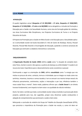 1.2.4. PESME


INTRODUÇÃO

O quadro legislativo actual (Despacho nº 25 995/2005 – 2ª série, Despacho nº 2506/2007,
Despacho nº 12 045/2006 – 2ª série e Lei 60/2009) torna obrigatória a inclusão da Promoção e
Educação para a Saúde e da Sexualidade Humana, como área de formação global do indivíduo,
nas áreas Curriculares Não Disciplinares, nos Projectos Curriculares de Turma e no Projecto
Educativo da Escola.

O Projecto da Promoção para a Saúde em Meio Escolar e da Educação para a Sexualidade aplica-
se à comunidade escolar da Escola Secundária D. Inês de Castro de Alcobaça: Alunos, Pessoal
Docente, Pessoal Não Docente e Encarregados de Educação, ajudando a construir processos de
Educação que estimulem a cidadania interventiva e consciente.




ENQUADRAMENTO

A Organização Mundial de Saúde (OMS) definiu saúde como “a situação de completo bem-
estar físico, mental e social e não apenas a ausência de doenças ou enfermidades” A saúde é um
recurso da maior importância para o desenvolvimento social, económico e pessoal.

Continuando a seguir as orientações da OMS, definiu sexualidade como “a energia que nos
motiva na procura do amor, contacto, ternura e intimidade; que se integra no modo como nos
sentimos, movemos, tocamos e somos tocados; é ser-se sensual e ao mesmo tempo sexual; ela
influencia pensamentos, sentimentos, acções e interacções e por isso, influência também a
nossa saúde física e menta”. Deste modo, podemos afirmar que a Saúde Sexual é um direito
humano fundamental, com impacto no bem-estar e na qualidade de vida do indivíduo.

Assim, faz todo o sentido que toda a comunidade escolar esteja envolvida na prossecução deste
projecto, podendo para isso, dar sugestões, propor e/ou dinamizar acções conducentes à
adopção de comportamentos que promovam a saúde e bem-estar.

Reforçando a conclusão do relatório do Grupo de Trabalho da Educação Sexual/Saúde (GTES),
que preconiza a importância da Promoção para a Saúde nas escola, e, como tal deve ser

                                                                                            91
 