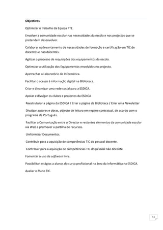 Objectivos

Optimizar o trabalho da Equipa PTE.

Envolver a comunidade escolar nas necessidades da escola e nos projectos que se
pretendem desenvolver.

Colaborar no levantamento de necessidades de formação e certificação em TIC de
docentes e não docentes.

Agilizar o processo de requisições dos equipamentos da escola.

Optimizar a utilização dos Equipamentos envolvidos no projecto.

Apetrechar o Laboratório de Informática.

Facilitar o acesso à informação digital na Biblioteca.

Criar e dinamizar uma rede social para a ESDICA.

Apoiar e divulgar os clubes e projectos da ESDICA

Reestruturar a página da ESDICA / Criar a página da Biblioteca / Criar uma Newsletter

Divulgar autores e obras, objecto de leitura em regime contratual, de acordo com o
programa de Português.

Facilitar a Comunicação entre o Director e restantes elementos da comunidade escolar
via Web e promover a partilha de recursos.

Uniformizar Documentos.

Contribuir para a aquisição de competências TIC do pessoal docente.

Contribuir para a aquisição de competências TIC do pessoal não docente.

Fomentar o uso de software livre.

Possibilitar estágios a alunos do curso profissional na área da Informática na ESDICA.

Avaliar o Plano TIC.




                                                                                         91
 