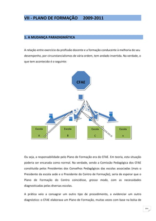 VII - PLANO DE FORMAÇÃO                      2009-2011



1. A MUDANÇA PARADIGMÁTICA


A relação entre exercício da profissão docente e a formação conducente à melhoria do seu
desempenho, por circunstancialismos de vária ordem, tem andado invertida. Na verdade, o
que tem acontecido é o seguinte:




                                           CFAE




                                                                1
                   1
                                       1          1




        Escola                 Escola                 Escola            Escola

           A                       B                    C                 n




Ou seja, a responsabilidade pelo Plano de Formação era do CFAE. Em teoria, esta situação
poderia ser encarada como normal. Na verdade, sendo a Comissão Pedagógica dos CFAE
constituída pelos Presidentes dos Conselhos Pedagógicos das escolas associadas (mais o
Presidente da escola sede e o Presidente do Centro de Formação), seria de esperar que o
Plano de Formação do Centro coincidisse, grosso modo, com as necessidades
diagnosticadas pelas diversas escolas.

A prática veio a consagrar um outro tipo de procedimento, a evidenciar um outro
diagnóstico: o CFAE elaborava um Plano de Formação, muitas vezes com base na bolsa de

                                                                                           91
 