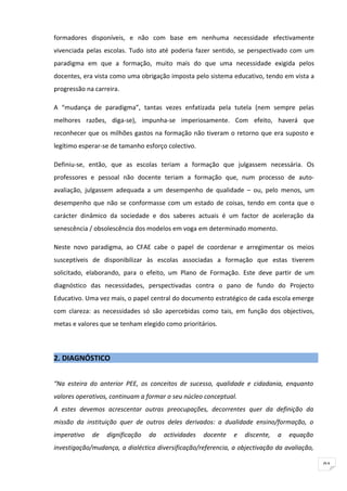 formadores disponíveis, e não com base em nenhuma necessidade efectivamente
vivenciada pelas escolas. Tudo isto até poderia fazer sentido, se perspectivado com um
paradigma em que a formação, muito mais do que uma necessidade exigida pelos
docentes, era vista como uma obrigação imposta pelo sistema educativo, tendo em vista a
progressão na carreira.

A “mudança de paradigma”, tantas vezes enfatizada pela tutela (nem sempre pelas
melhores razões, diga-se), impunha-se imperiosamente. Com efeito, haverá que
reconhecer que os milhões gastos na formação não tiveram o retorno que era suposto e
legítimo esperar-se de tamanho esforço colectivo.

Definiu-se, então, que as escolas teriam a formação que julgassem necessária. Os
professores e pessoal não docente teriam a formação que, num processo de auto-
avaliação, julgassem adequada a um desempenho de qualidade – ou, pelo menos, um
desempenho que não se conformasse com um estado de coisas, tendo em conta que o
carácter dinâmico da sociedade e dos saberes actuais é um factor de aceleração da
senescência / obsolescência dos modelos em voga em determinado momento.

Neste novo paradigma, ao CFAE cabe o papel de coordenar e arregimentar os meios
susceptíveis de disponibilizar às escolas associadas a formação que estas tiverem
solicitado, elaborando, para o efeito, um Plano de Formação. Este deve partir de um
diagnóstico das necessidades, perspectivadas contra o pano de fundo do Projecto
Educativo. Uma vez mais, o papel central do documento estratégico de cada escola emerge
com clareza: as necessidades só são apercebidas como tais, em função dos objectivos,
metas e valores que se tenham elegido como prioritários.



2. DIAGNÓSTICO


“Na esteira do anterior PEE, os conceitos de sucesso, qualidade e cidadania, enquanto
valores operativos, continuam a formar o seu núcleo conceptual.
A estes devemos acrescentar outras preocupações, decorrentes quer da definição da
missão da instituição quer de outros deles derivados: a dualidade ensino/formação, o
imperativo   de   dignificação   da   actividades   docente   e   discente,   a   equação
investigação/mudança, a dialéctica diversificação/referencia, a objectivação da avaliação,

                                                                                             91
 