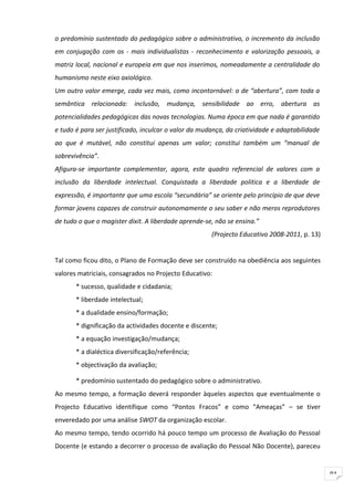 o predomínio sustentado do pedagógico sobre o administrativo, o incremento da inclusão
em conjugação com os - mais individualistas - reconhecimento e valorização pessoais, a
matriz local, nacional e europeia em que nos inserimos, nomeadamente a centralidade do
humanismo neste eixo axiológico.
Um outro valor emerge, cada vez mais, como incontornável: o de “abertura”, com toda a
semântica relacionada: inclusão, mudança, sensibilidade ao erro, abertura as
potencialidades pedagógicas das novas tecnologias. Numa época em que nada é garantido
e tudo é para ser justificado, inculcar o valor da mudança, da criatividade e adaptabilidade
ao que é mutável, não constitui apenas um valor; constitui também um “manual de
sobrevivência”.
Afigura-se importante complementar, agora, este quadro referencial de valores com a
inclusão da liberdade intelectual. Conquistada a liberdade politica e a liberdade de
expressão, é importante que uma escola “secundária” se oriente pelo princípio de que deve
formar jovens capazes de construir autonomamente o seu saber e não meros reprodutores
de tudo o que o magister dixit. A liberdade aprende-se, não se ensina.”
                                                      (Projecto Educativo 2008-2011, p. 13)


Tal como ficou dito, o Plano de Formação deve ser construído na obediência aos seguintes
valores matriciais, consagrados no Projecto Educativo:
       * sucesso, qualidade e cidadania;
       * liberdade intelectual;
       * a dualidade ensino/formação;
       * dignificação da actividades docente e discente;
       * a equação investigação/mudança;
       * a dialéctica diversificação/referência;
       * objectivação da avaliação;

       * predomínio sustentado do pedagógico sobre o administrativo.
Ao mesmo tempo, a formação deverá responder àqueles aspectos que eventualmente o
Projecto Educativo identifique como “Pontos Fracos” e como “Ameaças” – se tiver
enveredado por uma análise SWOT da organização escolar.
Ao mesmo tempo, tendo ocorrido há pouco tempo um processo de Avaliação do Pessoal
Docente (e estando a decorrer o processo de avaliação do Pessoal Não Docente), pareceu


                                                                                               91
 
