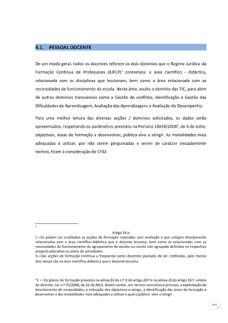 4.1.    PESSOAL DOCENTE


De um modo geral, todos os docentes referem os dois domínios que o Regime Jurídico da
Formação Contínua de Professores (RJFCP)2 contempla: a área científico - didáctica,
relacionada com as disciplinas que leccionam, bem como a área relacionada com as
necessidades de funcionamento da escola. Nesta área, avulta o domínio das TIC, para além
de outros domínios transversais como a Gestão de conflitos, Identificação e Gestão das
Dificuldades de Aprendizagem, Avaliação das Aprendizagens e Avaliação do Desempenho.

Para uma melhor leitura das diversas acções / domínios solicitados, os dados serão
apresentados, respeitando os parâmetros previstos na Portaria 18038/20083, de 4 de Julho:
objectivos, áreas de formação a desenvolver, público-alvo a atingir. As modalidades mais
adequadas a utilizar, por não serem perguntadas e serem de carácter vincadamente
técnico, ficam à consideração do CFAE.




2

                                                 Artigo 14.o
2—Só podem ser creditadas as acções de formação realizadas com avaliação e que estejam directamente
relacionadas com a área científico-didáctica que o docente lecciona, bem como as relacionadas com as
necessidades de funcionamento do agrupamento de escolas ou escola não agrupada definidas no respectivo
projecto educativo ou plano de actividades.
3—Das acções de formação contínua a frequentar pelos docentes passíveis de ser creditadas, pelo menos
dois terços são na área científico-didáctica que o docente lecciona.



3
  1 — Os planos de formação previstos na alínea b) do n.º 2 do artigo 20.º e na alínea d) do artigo 33.º, ambos
do Decreto -Lei n.º 75/2008, de 22 de Abril, devem conter, em termos concretos e precisos, a explicitação do
levantamento de necessidades, a indicação dos objectivos a atingir, a identificação das áreas de formação a
desenvolver e das modalidades mais adequadas a utilizar e qual o público -alvo a atingir.
d




                                                                                                                  91
 