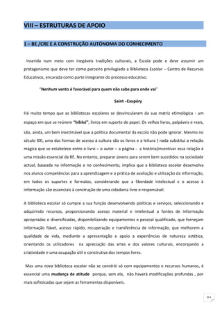VIII – ESTRUTURAS DE APOIO

1 – BE /CRE E A CONSTRUÇÃO AUTÓNOMA DO CONHECIMENTO


 Inserida num meio com inegáveis tradições culturais, a Escola pode e deve assumir um
protagonismo que deve ter como parceiro privilegiado a Biblioteca Escolar – Centro de Recursos
Educativos, encarada como parte integrante do processo educativo.

        “Nenhum vento é favorável para quem não sabe para onde vai”

                                                 Saint –Exupéry

Há muito tempo que as bibliotecas escolares se desvincularam da sua matriz etimológica - um

espaço em que se reúnem “bibloi”, livros em suporte de papel. Os velhos livros, palpáveis e reais,

são, ainda, um bem inestimável que a política documental da escola não pode ignorar. Mesmo no
século XXI, uma das formas de acesso à cultura são os livros e a leitura ( nada substitui a relação
mágica que se estabelece entre o livro – o autor – a página - a história)incentivar essa relação é
uma missão essencial da BE. No entanto, preparar jovens para serem bem sucedidos na sociedade
actual, baseada na informação e no conhecimento, implica que a biblioteca escolar desenvolva
nos alunos competências para a aprendizagem e a prática de avaliação e utilização da informação,
em todos os suportes e formatos, considerando que a liberdade intelectual e o acesso à
informação são essenciais à construção de uma cidadania livre e responsável.


A biblioteca escolar só cumpre a sua função desenvolvendo políticas e serviços, seleccionando e
adquirindo recursos, proporcionando acesso material e intelectual a fontes de informação
apropriadas e diversificadas, disponibilizando equipamentos e pessoal qualificado, que forneçam
informação fiável, acesso rápido, recuperação e transferência de informação, que melhorem a
qualidade de vida, mediante a apresentação e apoio a experiências de natureza estética,
orientando os utilizadores    na apreciação das artes e dos valores culturais, encorajando a
criatividade e uma ocupação útil e construtiva dos tempos livres.

Mas uma nova biblioteca escolar não se constrói só com equipamentos e recursos humanos, é
essencial uma mudança de atitude porque, sem ela, não haverá modificações profundas , por
mais sofisticadas que sejam as ferramentas disponíveis.


                                                                                                      91
 
