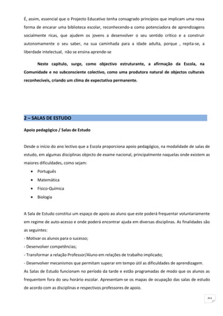 É, assim, essencial que o Projecto Educativo tenha consagrado princípios que implicam uma nova
forma de encarar uma biblioteca escolar, reconhecendo-a como potenciadora de aprendizagens
socialmente ricas, que ajudem os jovens a desenvolver o seu sentido crítico e a construir
autonomamente o seu saber, na sua caminhada para a idade adulta, porque , repita-se, a
liberdade intelectual, não se ensina aprende-se

       Neste capítulo, surge, como objectivo estruturante, a afirmação da Escola, na
Comunidade e no subconsciente colectivo, como uma produtora natural de objectos culturais
reconhecíveis, criando um clima de expectativa permanente.




2 – SALAS DE ESTUDO

Apoio pedagógico / Salas de Estudo


Desde o início do ano lectivo que a Escola proporciona apoio pedagógico, na modalidade de salas de
estudo, em algumas disciplinas objecto de exame nacional, principalmente naquelas onde existem as
maiores dificuldades, como sejam:
   •   Português
   •   Matemática
   •   Físico-Química
   •   Biologia


A Sala de Estudo constitui um espaço de apoio ao aluno que este poderá frequentar voluntariamente
em regime de auto-acesso e onde poderá encontrar ajuda em diversas disciplinas. As finalidades são
as seguintes:
- Motivar os alunos para o sucesso;
- Desenvolver competências;
- Transformar a relação Professor/Aluno em relações de trabalho implicado;
- Desenvolver mecanismos que permitam superar em tempo útil as dificuldades de aprendizagem.
As Salas de Estudo funcionam no período da tarde e estão programadas de modo que os alunos as
frequentem fora do seu horário escolar. Apresentam-se os mapas de ocupação das salas de estudo
de acordo com as disciplinas e respectivos professores de apoio.

                                                                                                 91
 