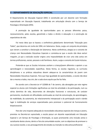 3 – DEPARTAMENTO DE EDUCAÇÃO ESPECIAL

O Departamento de Educação Especial (DEE) é constituído por um docente com formação
especializada em Educação Especial, trabalhando em articulação directa com o Serviço de
Psicologia e Orientação (SPO).

       A promoção da igualdade de oportunidades para as pessoas diferentes passa,
necessariamente, pelas escolas, garantindo a todos o direito à educação e à construção de
expectativas de vida.

       Foi nesta ideia que se baseou a conferência globalizante denominada “Educação para
Todos”, que decorreu em Junho de 1994, em Salamanca. Desta, surgiu um conjunto de princípios
que vieram a constituir a Declaração de Salamanca. Nesta conferência, alargou-se o conceito de
criança com Necessidades Educativas Especiais e constatou-se que a escola não deve excluir
ninguém, já que a exclusão escolar origina uma impossibilidade de criar uma vida activa em
termos profissionais, sociais, pessoais e até familiares. Assim, surgiu o conceito de Escola Inclusiva.

       Pretende-se que as Escolas Inclusivas aceitem a criança/jovem diferente e apoiem a sua
aprendizagem e necessidades específicas. Desta forma, as escolas regulares, os currículos
disciplinares e as práticas educativas devem adequar-se às características do jovem com
Necessidades Educativas Especiais. Para que haja igualdade de oportunidades, a escola não deve
dar o mesmo a todos, mas sim, dar a cada aluno aquilo que lhe faz falta.

       De acordo com o Decreto-Lei nº 3/2008 de 7 de Janeiro, são abrangidos por este regime
especial os alunos com limitações significativas ao nível da actividade e da participação, num ou
vários domínios de vida, decorrentes de alterações funcionais e estruturais, de carácter
permanente, resultando em dificuldades continuadas ao nível da comunicação, da aprendizagem,
da mobilidade, da autonomia, do relacionamento interpessoal e da participação social e dando
lugar à mobilização de serviços especializados para promover o potencial de funcionamento
biopsicossocial.

       Para dar uma resposta adequada às necessidades educativas especiais de crianças e jovens,
previstas no Decreto-Lei supracitado, a escola possui um docente especializado em Educação
Especial e um Serviço de Psicologia e Orientação, os quais promoverão uma inclusão activa e
socializante destes alunos, dentro e fora da comunidade escolar, com os objectivos de promover o
seu sucesso escolar, o seu prosseguimento de estudos ou inserção na vida activa profissional.
                                                                                                          91
 