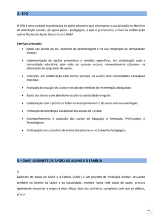 4 - SPO


O SPO é uma unidade especializada de apoio educativo que desenvolve a sua actuação no domínio
da orientação escolar, do apoio psico - pedagógico, a pais e professores, a nível da colaboração
com o Núcleo de Apoio Educativo e o GAAF.

Serviços prestados
    •    Apoio aos alunos no seu processo de aprendizagem e na sua integração na comunidade
         escolar;

    •    Implementação de acções preventivas e medidas específicas, em colaboração com a
         comunidade educativa, com vista ao sucesso escolar, nomeadamente colaborar na
         elaboração de programas de apoio;

    •    Detecção, em colaboração com outros serviços, os alunos com necessidades educativas
         especiais;

    •    Avaliação da situação do aluno e estudo das medidas de intervenção adequadas;

    •    Apoio aos alunos com abandono escolar ou assiduidade irregular;

    •    Colaboração com o professor tutor no acompanhamento do aluno sob sua orientação;

    •    Promoção da orientação vocacional dos alunos do 12ºano;

    •    Acompanhamento e avaliação dos cursos de Educação e Formação, Profissionais e
         Tecnológicos;

    •    Participação nos conselhos de turma disciplinares e no Conselho Pedagógico.




5 – GAAF -GABINETE DE APOIO AO ALUNO E À FAMÍLIA

O

Gabinete de Apoio ao Aluno e à Família (GAAF) é um projecto de mediação escolar, actuando
também no âmbito da saúde e da sexualidade. Inserido numa rede social de apoio, procura
igualmente encontrar a resposta mais eficaz, face aos contextos complexos com que se debate,
procur




                                                                                                   91
 