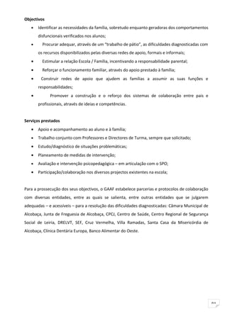 Objectivos
   •   Identificar as necessidades da família, sobretudo enquanto geradoras dos comportamentos
       disfuncionais verificados nos alunos;
   •     Procurar adequar, através de um “trabalho de pátio”, as dificuldades diagnosticadas com
       os recursos disponibilizados pelas diversas redes de apoio, formais e informais;
   •     Estimular a relação Escola / Família, incentivando a responsabilidade parental;
   •     Reforçar o funcionamento familiar, através do apoio prestado à família;
   •    Construir redes de apoio que ajudem as famílias a assumir as suas funções e
       responsabilidades;
   •         Promover a construção e o reforço dos sistemas de colaboração entre pais e
       profissionais, através de ideias e competências.


Serviços prestados
   •   Apoio e acompanhamento ao aluno e à família;
   •   Trabalho conjunto com Professores e Directores de Turma, sempre que solicitado;
   •   Estudo/diagnóstico de situações problemáticas;
   •   Planeamento de medidas de intervenção;
   •   Avaliação e intervenção psicopedagógica – em articulação com o SPO;
   •   Participação/colaboração nos diversos projectos existentes na escola;


Para a prossecução dos seus objectivos, o GAAF estabelece parcerias e protocolos de colaboração
com diversas entidades, entre as quais se salienta, entre outras entidades que se julgarem
adequadas – e acessíveis – para a resolução das dificuldades diagnosticadas: Câmara Municipal de
Alcobaça, Junta de Freguesia de Alcobaça, CPCJ, Centro de Saúde, Centro Regional de Segurança
Social de Leiria, DRELVT, SEF, Cruz Vermelha, Villa Ramadas, Santa Casa da Misericórdia de
Alcobaça, Clínica Dentária Europa, Banco Alimentar do Oeste.




                                                                                                   91
 