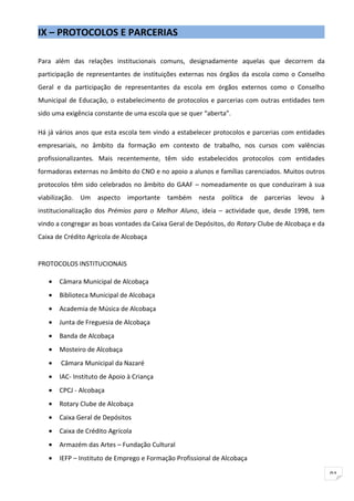 IX – PROTOCOLOS E PARCERIAS

Para além das relações institucionais comuns, designadamente aquelas que decorrem da
participação de representantes de instituições externas nos órgãos da escola como o Conselho
Geral e da participação de representantes da escola em órgãos externos como o Conselho
Municipal de Educação, o estabelecimento de protocolos e parcerias com outras entidades tem
sido uma exigência constante de uma escola que se quer “aberta”.

Há já vários anos que esta escola tem vindo a estabelecer protocolos e parcerias com entidades
empresariais, no âmbito da formação em contexto de trabalho, nos cursos com valências
profissionalizantes. Mais recentemente, têm sido estabelecidos protocolos com entidades
formadoras externas no âmbito do CNO e no apoio a alunos e famílias carenciados. Muitos outros
protocolos têm sido celebrados no âmbito do GAAF – nomeadamente os que conduziram à sua
viabilização. Um aspecto importante        também nesta política de parcerias levou à
institucionalização dos Prémios para o Melhor Aluno, ideia – actividade que, desde 1998, tem
vindo a congregar as boas vontades da Caixa Geral de Depósitos, do Rotary Clube de Alcobaça e da
Caixa de Crédito Agrícola de Alcobaça


PROTOCOLOS INSTITUCIONAIS

   •   Câmara Municipal de Alcobaça
   •   Biblioteca Municipal de Alcobaça
   •   Academia de Música de Alcobaça
   •   Junta de Freguesia de Alcobaça
   •   Banda de Alcobaça
   •   Mosteiro de Alcobaça
   •   Câmara Municipal da Nazaré
   •   IAC- Instituto de Apoio à Criança
   •   CPCJ - Alcobaça
   •   Rotary Clube de Alcobaça
   •   Caixa Geral de Depósitos
   •   Caixa de Crédito Agrícola
   •   Armazém das Artes – Fundação Cultural
   •   IEFP – Instituto de Emprego e Formação Profissional de Alcobaça

                                                                                                   91
 