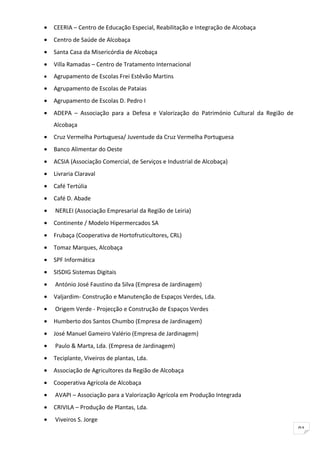 •   CEERIA – Centro de Educação Especial, Reabilitação e Integração de Alcobaça
•   Centro de Saúde de Alcobaça
•   Santa Casa da Misericórdia de Alcobaça
•   Villa Ramadas – Centro de Tratamento Internacional
•   Agrupamento de Escolas Frei Estêvão Martins
•   Agrupamento de Escolas de Pataias
•   Agrupamento de Escolas D. Pedro I
•   ADEPA – Associação para a Defesa e Valorização do Património Cultural da Região de
    Alcobaça
•   Cruz Vermelha Portuguesa/ Juventude da Cruz Vermelha Portuguesa
•   Banco Alimentar do Oeste
•   ACSIA (Associação Comercial, de Serviços e Industrial de Alcobaça)
•   Livraria Claraval
•   Café Tertúlia
•   Café D. Abade
•   NERLEI (Associação Empresarial da Região de Leiria)
•   Continente / Modelo Hipermercados SA
•   Frubaça (Cooperativa de Hortofruticultores, CRL)
•   Tomaz Marques, Alcobaça
•   SPF Informática
•   SISDIG Sistemas Digitais
•   António José Faustino da Silva (Empresa de Jardinagem)
•   Valjardim- Construção e Manutenção de Espaços Verdes, Lda.
•   Origem Verde - Projecção e Construção de Espaços Verdes
•   Humberto dos Santos Chumbo (Empresa de Jardinagem)
•   José Manuel Gameiro Valério (Empresa de Jardinagem)
•   Paulo & Marta, Lda. (Empresa de Jardinagem)
•   Teciplante, Viveiros de plantas, Lda.
•   Associação de Agricultores da Região de Alcobaça
•   Cooperativa Agrícola de Alcobaça
•   AVAPI – Associação para a Valorização Agrícola em Produção Integrada
•   CRIVILA – Produção de Plantas, Lda.
•   Viveiros S. Jorge
                                                                                         91
 