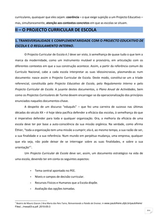 curriculares, quaisquer que eles sejam: coerência – o que exige sujeição a um Projecto Educativo –
mas, simultaneamente, atenção aos contextos concretos em que as escolas se situam.

II – O PROJECTO CURRICULAR DE ESCOLA

1. TRANSVERSALIDADE E COMPLEMENTARIDADE COM O PROJECTO EDUCATIVO DE
ESCOLA E O REGULAMENTO INTERNO.

         O Projecto Curricular de Escola é / deve ser visto, à semelhança de quase tudo o que tem a
marca da modernidade, como um instrumento mutável e provisório, em articulação com os
diferentes contextos em que a sua construção acontece. Assim, a partir da referência comum do
Currículo Nacional, cabe a cada escola interpretar as suas idiossincrasias, plasmando-as num
documento: nasce assim o Projecto Curricular de Escola. Deste modo, constitui-se um a tríade
referencial, constituída pelo Projecto Educativo de Escola, pelo Regulamento Interno e pelo
Projecto Curricular de Escola. A jusante destes documentos, o Plano Anual de Actividades, bem
como os Projectos Curriculares de Turma devem encarregar-se da operacionalização dos princípios
enunciados naqueles documentos-chave.
         A despeito de um discurso “eduquês” – que fez uma carreira de sucesso nas últimas
décadas do século XX – é hoje ideia pacífica defender a eficácia das escolas, à semelhança do que
é imperativo defender para toda e qualquer organização. Ora, a melhoria da eficácia de uma
escola deve ter por base a auto-consciência da sua missão orgânica. Na verdade, como afirma
Éthier, “toda a organização tem uma missão a cumprir; ela é, ao mesmo tempo, a sua razão de ser,
a sua finalidade e a sua referência. Num mundo em perpétua mudança, uma empresa, qualquer
que ela seja, não pode deixar de se interrogar sobre as suas finalidades, e sobre a sua
orientação”1.
         Um Projecto Curricular de Escola deve ser, assim, um documento estratégico na vida de
uma escola, devendo ter em conta os seguintes aspectos:


              -    Tema central apontado no PEE.
              -    Níveis e campos de decisão curricular.
              -    Recursos Físicos e Humanos que a Escola dispõe.
              -    Avaliação das opções tomadas.



1
 Beatriz de Mauro Giacon / Ana Maria dos Reis Taino, Reinventando a Paixão de Ensinar, in www.paulofreire.ufpb.br/paulofreire/
Files/.../mesa03-a.pdf ,2010-05-3
                                                                                                                                 91
 