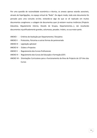 Por uma questão de racionalidade económica e técnica, os anexos apenas estarão acessíveis,
através de hiperligações, no espaço virtual da “Rede”. De algum modo, todo este documento foi
pensado para uma consulta on-line, evitando-se algo do que se vê replicado em muitos
documentos congéneres: a colagem de documentos quer já existem noutras instâncias (Projecto
Educativo, Regulamento Interno, Dossiês de Grupos, Departamentos…), daí resultando
documentos injustificadamente grandes, volumosos, pesados. Inúteis, na sua maior parte.


ANEXO I - Critérios de Avaliação por Departamento / Disciplina
ANEXO II - Protocolos, Parcerias e outras formas de partenariado
ANEXO III - Legislação aplicável
ANEXO IV - Clubes e Projectos
ANEXO V - Regulamento dos Cursos Profissionais
ANEXO VI - Regulamento dos Cursos de Educação e Formação (CEF)
ANEXO VII - Orientações Curriculares para o funcionamento da Área de Projecto do 12º Ano dos
            Cursos




                                                                                                91
 