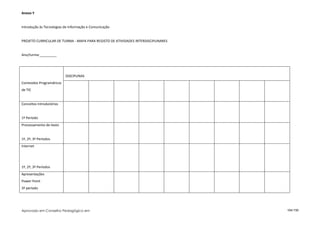 Anexo Y


Introdução às Tecnologias de Informação e Comunicação


PROJETO CURRICULAR DE TURMA - MAPA PARA REGISTO DE ATIVIDADES INTERDISCIPLINARES


Ano/turma:_________




                          DISCIPLINAS
Conteúdos Programáticos
de TIC


Conceitos Introdutórios


1º Período
Processamento de texto


1º, 2º, 3º Períodos
Internet




1º, 2º, 3º Períodos
Apresentações
Power Point
3º período




Aprovado em Conselho Pedagógico em                                                 104/150
 