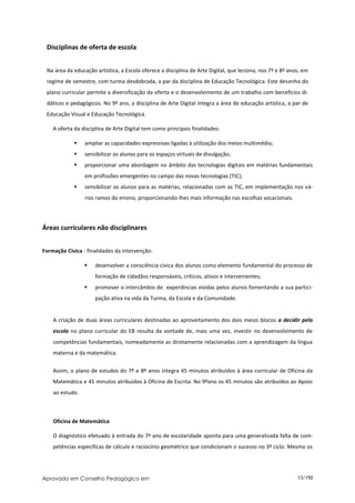 Disciplinas de oferta de escola


 Na área da educação artística, a Escola oferece a disciplina de Arte Digital, que leciona, nos 7º e 8º anos, em
 regime de semestre, com turma desdobrada, a par da disciplina de Educação Tecnológica. Este desenho do
 plano curricular permite a diversificação da oferta e o desenvolvimento de um trabalho com benefícios di-
 dáticos e pedagógicos. No 9º ano, a disciplina de Arte Digital integra a área de educação artística, a par de
 Educação Visual e Educação Tecnológica.

    A oferta da disciplina de Arte Digital tem como principais finalidades:

                ampliar as capacidades expressivas ligadas à utilização dos meios multimédia;
                sensibilizar os alunos para os espaços virtuais de divulgação;
                proporcionar uma abordagem no âmbito das tecnologias digitais em matérias fundamentais
                 em profissões emergentes no campo das novas tecnologias (TIC);
                sensibilizar os alunos para as matérias, relacionadas com as TIC, em implementação nos vá-
                 rios ramos do ensino, proporcionando-lhes mais informação nas escolhas vocacionais.




Áreas curriculares não disciplinares


Formação Cívica - finalidades da intervenção:

                    desenvolver a consciência cívica dos alunos como elemento fundamental do processo de
                     formação de cidadãos responsáveis, críticos, ativos e intervenientes;
                    promover o intercâmbio de experiências vividas pelos alunos fomentando a sua partici-
                     pação ativa na vida da Turma, da Escola e da Comunidade.


    A criação de duas áreas curriculares destinadas ao aproveitamento dos dois meios blocos a decidir pela
    escola no plano curricular do EB resulta da vontade de, mais uma vez, investir no desenvolvimento de
    competências fundamentais, nomeadamente as diretamente relacionadas com a aprendizagem da língua
    materna e da matemática.


    Assim, o plano de estudos do 7º e 8º anos integra 45 minutos atribuídos à área curricular de Oficina da
    Matemática e 45 minutos atribuídos à Oficina de Escrita. No 9ºano os 45 minutos são atribuídos ao Apoio
    ao estudo.



    Oficina de Matemática

    O diagnóstico efetuado à entrada do 7º ano de escolaridade aponta para uma generalizada falta de com-
    petências específicas de cálculo e raciocínio geométrico que condicionam o sucesso no 3º ciclo. Mesmo os




Aprovado em Conselho Pedagógico em                                                                         13/150
 