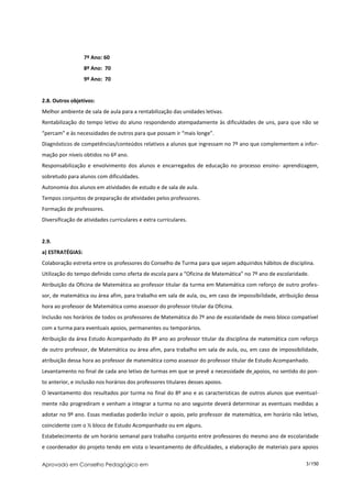 7º Ano: 60
                  8º Ano: 70
                  9º Ano: 70


2.8. Outros objetivos:
Melhor ambiente de sala de aula para a rentabilização das unidades letivas.
Rentabilização do tempo letivo do aluno respondendo atempadamente às dificuldades de uns, para que não se
“percam” e às necessidades de outros para que possam ir “mais longe”.
Diagnósticos de competências/conteúdos relativos a alunos que ingressam no 7º ano que complementem a infor-
mação por níveis obtidos no 6º ano.
Responsabilização e envolvimento dos alunos e encarregados de educação no processo ensino- aprendizagem,
sobretudo para alunos com dificuldades.
Autonomia dos alunos em atividades de estudo e de sala de aula.
Tempos conjuntos de preparação de atividades pelos professores.
Formação de professores.
Diversificação de atividades curriculares e extra curriculares.


2.9.
a) ESTRATÉGIAS:
Colaboração estreita entre os professores do Conselho de Turma para que sejam adquiridos hábitos de disciplina.
Utilização do tempo definido como oferta de escola para a “Oficina de Matemática” no 7º ano de escolaridade.
Atribuição da Oficina de Matemática ao professor titular da turma em Matemática com reforço de outro profes-
sor, de matemática ou área afim, para trabalho em sala de aula, ou, em caso de impossibilidade, atribuição dessa
hora ao professor de Matemática como assessor do professor titular da Oficina.
Inclusão nos horários de todos os professores de Matemática do 7º ano de escolaridade de meio bloco compatível
com a turma para eventuais apoios, permanentes ou temporários.
Atribuição da área Estudo Acompanhado do 8º ano ao professor titular da disciplina de matemática com reforço
de outro professor, de Matemática ou área afim, para trabalho em sala de aula, ou, em caso de impossibilidade,
atribuição dessa hora ao professor de matemática como assessor do professor titular de Estudo Acompanhado.
Levantamento no final de cada ano letivo de turmas em que se prevê a necessidade de apoios, no sentido do pon-
to anterior, e inclusão nos horários dos professores titulares desses apoios.
O levantamento dos resultados por turma no final do 8º ano e as características de outros alunos que eventual-
mente não progrediram e venham a integrar a turma no ano seguinte deverá determinar as eventuais medidas a
adotar no 9º ano. Essas mediadas poderão incluir o apoio, pelo professor de matemática, em horário não letivo,
coincidente com o ½ bloco de Estudo Acompanhado ou em alguns.
Estabelecimento de um horário semanal para trabalho conjunto entre professores do mesmo ano de escolaridade
e coordenador do projeto tendo em vista o levantamento de dificuldades, a elaboração de materiais para apoios

Aprovado em Conselho Pedagógico em                                                                         3/150
 