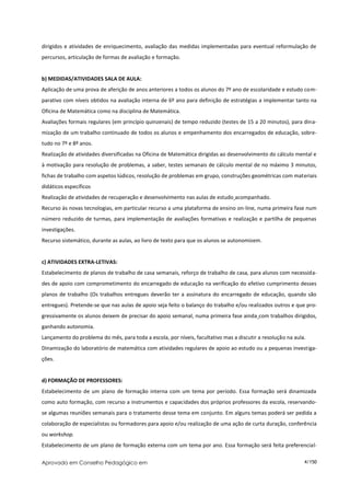 dirigidos e atividades de enriquecimento, avaliação das medidas implementadas para eventual reformulação de
percursos, articulação de formas de avaliação e formação.


b) MEDIDAS/ATIVIDADES SALA DE AULA:
Aplicação de uma prova de aferição de anos anteriores a todos os alunos do 7º ano de escolaridade e estudo com-
parativo com níveis obtidos na avaliação interna de 6º ano para definição de estratégias a implementar tanto na
Oficina de Matemática como na disciplina de Matemática.
Avaliações formais regulares (em princípio quinzenais) de tempo reduzido (testes de 15 a 20 minutos), para dina-
mização de um trabalho continuado de todos os alunos e empenhamento dos encarregados de educação, sobre-
tudo no 7º e 8º anos.
Realização de atividades diversificadas na Oficina de Matemática dirigidas ao desenvolvimento do cálculo mental e
à motivação para resolução de problemas, a saber, testes semanais de cálculo mental de no máximo 3 minutos,
fichas de trabalho com aspetos lúdicos, resolução de problemas em grupo, construções geométricas com materiais
didáticos específicos
Realização de atividades de recuperação e desenvolvimento nas aulas de estudo acompanhado.
Recurso às novas tecnologias, em particular recurso a uma plataforma de ensino on-line, numa primeira fase num
número reduzido de turmas, para implementação de avaliações formativas e realização e partilha de pequenas
investigações.
Recurso sistemático, durante as aulas, ao livro de texto para que os alunos se autonomizem.


c) ATIVIDADES EXTRA-LETIVAS:
Estabelecimento de planos de trabalho de casa semanais, reforço de trabalho de casa, para alunos com necessida-
des de apoio com comprometimento do encarregado de educação na verificação do efetivo cumprimento desses
planos de trabalho (Os trabalhos entregues deverão ter a assinatura do encarregado de educação, quando são
entregues). Pretende-se que nas aulas de apoio seja feito o balanço do trabalho e/ou realizados outros e que pro-
gressivamente os alunos deixem de precisar do apoio semanal, numa primeira fase ainda com trabalhos dirigidos,
ganhando autonomia.
Lançamento do problema do mês, para toda a escola, por níveis, facultativo mas a discutir a resolução na aula.
Dinamização do laboratório de matemática com atividades regulares de apoio ao estudo ou a pequenas investiga-
ções.


d) FORMAÇÃO DE PROFESSORES:
Estabelecimento de um plano de formação interna com um tema por período. Essa formação será dinamizada
como auto formação, com recurso a instrumentos e capacidades dos próprios professores da escola, reservando-
se algumas reuniões semanais para o tratamento desse tema em conjunto. Em alguns temas poderá ser pedida a
colaboração de especialistas ou formadores para apoio e/ou realização de uma ação de curta duração, conferência
ou workshop.
Estabelecimento de um plano de formação externa com um tema por ano. Essa formação será feita preferencial-

Aprovado em Conselho Pedagógico em                                                                           4/150
 