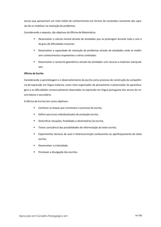 alunos que apresentam um nível médio de conhecimentos em termos de conteúdos raramente são capa-
   zes de os mobilizar na resolução de problemas.

   Considerando o exposto, são objetivos da Oficina de Matemática:

               Desenvolver o cálculo mental através de atividades que se prolongam durante todo o ano e
                de grau de dificuldade crescente.

               Desenvolver a capacidade de resolução de problemas através de atividades onde se mobili-
                zem conhecimentos respeitantes a vários conteúdos.

               Desenvolver o raciocínio geométrico através de atividades com recurso a materiais manipulá-
                veis.

   Oficina de Escrita

   Considerando a aprendizagem e o desenvolvimento da escrita como processo de construção da competên-
   cia de expressão em língua materna, como meio organizador do pensamento e potenciador de aprendiza-
   gens e as dificuldades consensualmente observadas na expressão em língua portuguesa dos alunos do en-
   sino básico e secundário,

   A Oficina de Escrita tem como objetivos:

               Conhecer as etapas que constituem o processo da escrita;

               Definir percursos individualizados de produção escrita;

               Diversificar situações, finalidades e destinatários da escrita;

               Tomar consciência das possibilidades de reformulação do texto escrito;

               Experimentar técnicas de auto e heterocorrecção conducentes ao aperfeiçoamento do texto
                escrito;

               Desenvolver a criatividade;

               Promover a divulgação dos escritos.




Aprovado em Conselho Pedagógico em                                                                  14/150
 