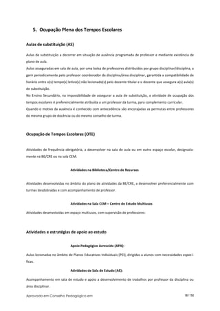 5. Ocupação Plena dos Tempos Escolares

Aulas de substituição (AS)

Aulas de substituição a decorrer em situação de ausência programada de professor e mediante existência de
plano de aula.
Aulas asseguradas em sala de aula, por uma bolsa de professores distribuídos por grupo disciplinar/disciplina, a
gerir periodicamente pelo professor coordenador da disciplina/área disciplinar, garantida a compatibilidade de
horário entre o(s) tempo(s) letivo(s) não lecionado(s) pelo docente titular e o docente que assegura a(s) aula(s)
de substituição.
No Ensino Secundário, na impossibilidade de assegurar a aula de substituição, a atividade de ocupação dos
tempos escolares é preferencialmente atribuída a um professor da turma, para complemento curricular.
Quando o motivo da ausência é conhecido com antecedência são encorajadas as permutas entre professores
do mesmo grupo de docência ou do mesmo conselho de turma.




Ocupação de Tempos Escolares (OTE)


Atividades de frequência obrigatória, a desenvolver na sala de aula ou em outro espaço escolar, designada-
mente na BE/CRE ou na sala CEM.


                             Atividades na Biblioteca/Centro de Recursos


Atividades desenvolvidas no âmbito do plano de atividades da BE/CRE, a desenvolver preferencialmente com
turmas desdobradas e com acompanhamento de professor.


                             Atividades na Sala CEM – Centro de Estudo Multiusos

Atividades desenvolvidas em espaço multiusos, com supervisão de professores:




Atividades e estratégias de apoio ao estudo


                             Apoio Pedagógico Acrescido (APA):

Aulas lecionadas no âmbito de Planos Educativos Individuais (PEI), dirigidas a alunos com necessidades especí-
ficas.

                             Atividades de Sala de Estudo (AE):

Acompanhamento em sala de estudo e apoio a desenvolvimento de trabalhos por professor da disciplina ou
área disciplinar.

Aprovado em Conselho Pedagógico em                                                                        18/150
 