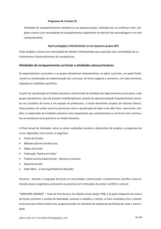 Programas de Tutorias (T)

    Atividades de acompanhamento individual ou em pequeno grupo, realizadas por um professor tutor, diri-
    gidas a alunos com necessidades de enquadramento suplementar no domínio das aprendizagens e na área
    comportamental.


                          Apoio pedagógico individualizado ou em pequenos grupos (AP)

Aulas dirigidas a alunos com necessidade de trabalho individualizado para aquisição e/ou consolidação de co-
nhecimentos e desenvolvimento de competências.


Atividades de enriquecimento curricular e atividades extracurriculares

Os departamentos curriculares e os grupos disciplinares desempenham, no plano curricular, um papel funda-
mental na coordenação da implementação dos currículos, de forma exigente e coerente e, em cada momento,
adaptada às realidades específicas.


A partir da coordenação do Projeto Educativo e decorrendo da atividade dos departamentos curriculares e dos
grupos disciplinares, e/ou de projetos multidisciplinares, através da operacionalização frequentemente centra-
da nos conselhos de turma e em equipas de professores, a Escola desenvolve projetos de natureza diversa.
Estes projetos, de caráter anual ou plurianual, visam a apropriação do saber e do saber fazer, recorrendo, tam-
bém, à colaboração de entidades exteriores e/ou especialistas que, pontualmente ou de forma mais continua-
da, se constituem como parceiros na missão educativa.


O Plano Anual de Atividades reúne as várias realizações escolares, decorrentes de projetos e programas em
curso, registando, entre outras, as seguintes:
   Visitas de Estudo;
   Biblioteca/Centro de Recursos;
   Página da Escola;
   Publicação “Rainha em Folha”
   Projeto Cozinha Experimental – Química e Culinária
   Desporto Escolar
   Saber Mais – e-learning (Plataforma Moodle)


Parcerias - Visando a integração da Escola na comunidade e potenciando o conhecimento científico numa di-
mensão atual e pragmática, promovem-se parcerias com instituições de caráter científico e cultural.


“SMASHING AWARDS” – Festa de final de ano, em edições anuais desde 1998, é já parte integrante da cultura
da Escola, promove o sentido de identidade, premeia o trabalho, o mérito, os bons resultados e/ou o talento
excecional para determinada área, proporcionando um momento de espetáculo partilhado por toda a comuni-
dade.


Aprovado em Conselho Pedagógico em                                                                      19/150
 