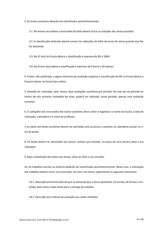 3. Os testes sumativos deverão ser classificados quantitativamente.


       3.1. No ensino secundário o enunciado do teste deverá incluir as cotações das várias questões.


       3.2. A classificação atribuída deverá constar do cabeçalho da folha de prova do aluno quando esta lhe
       for devolvida.


       3.3. No 3º ciclo do Ensino Básico a classificação é expressa de 0% a 100%.


       3.4. No Ensino Secundário a classificação é expressa de 0 (zero) a 20 valores.


   4. A falta, não justificada, a algum elemento de avaliação implicará a classificação de 0% no Ensino Básico e
   0 (zero) valores no Ensino Secundário.


   5. Deverão ser realizadas, pelo menos, duas avaliações sumativas por período. No caso de um período ter
   menos de oito semanas completas de aulas, poderá ser realizada, nesse período, apenas uma avaliação
   sumativa.


   6. O cabeçalho dos enunciados dos testes sumativos deve conter o logotipo e o nome da Escola, a data da
   realização, a disciplina e o nome do professor.


   7. As datas dos testes sumativos devem ser acertadas com os alunos e assentes no calendário escolar no li-
   vro de ponto.


   8. Os testes devem ser devolvidos aos alunos, sempre que possível, no prazo de uma semana após a sua
   realização.


   9. Após a devolução dos testes aos alunos, deve ser feita a sua correção.


   10. Os trabalhos escritos ou práticos poderão ser classificados quantitativamente. Neste caso, a solicitação
   dos trabalhos deverá incluir um enunciado, tal como nos testes, explicitando os seguintes elementos:


       10.1. Descrição pormenorizada do que se pretende que o aluno apresente, em termos de forma e con-
       teúdo, bem como a data limite para a entrega do trabalho.


       10.2. Descrição dos critérios de avaliação que serão utilizados.




Aprovado em Conselho Pedagógico em                                                                       21/150
 
