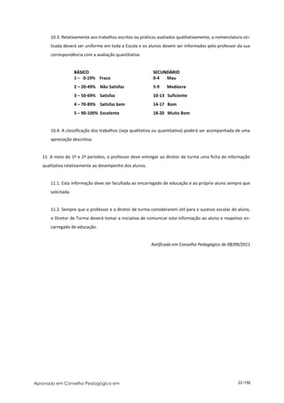 10.3. Relativamente aos trabalhos escritos ou práticos avaliados qualitativamente, a nomenclatura uti-
       lizada deverá ser uniforme em toda a Escola e os alunos devem ser informados pelo professor da sua
       correspondência com a avaliação quantitativa


                     BÁSICO                                SECUNDÁRIO
                     1 – 0-19% Fraco                       0-4  Mau
                     2 – 20-49% Não Satisfaz               5-9    Medíocre
                     3 – 50-69% Satisfaz                   10-13 Suficiente
                     4 – 70-89% Satisfaz bem               14-17 Bom
                     5 – 90-100% Excelente                 18-20 Muito Bom


       10.4. A classificação dos trabalhos (seja qualitativa ou quantitativa) poderá ser acompanhada de uma
       apreciação descritiva.


   11. A meio do 1º e 2º períodos, o professor deve entregar ao diretor de turma uma ficha de informação
   qualitativa relativamente ao desempenho dos alunos.


       11.1. Esta informação deve ser facultada ao encarregado de educação e ao próprio aluno sempre que
       solicitada.


       11.2. Sempre que o professor e o diretor de turma considerarem útil para o sucesso escolar do aluno,
       o Diretor de Turma deverá tomar a iniciativa de comunicar esta informação ao aluno e respetivo en-
       carregado de educação.


                                                          Ratificado em Conselho Pedagógico de 08/09/2011




Aprovado em Conselho Pedagógico em                                                                    22/150
 