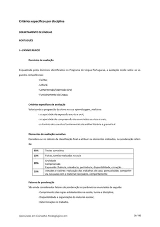 Critérios específicos por disciplina


DEPARTAMENTO DE LÍNGUAS


PORTUGUÊS


I – ENSINO BÁSICO


        Domínios de avaliação


Enquadrada pelos domínios identificados no Programa de Língua Portuguesa, a avaliação incide sobre as se-
guintes competências:
                ∙ Escrita;
                . Leitura;
                ∙ Compreensão/Expressão Oral
                ∙ Funcionamento da Língua.


        Critérios específicos de avaliação
        Valorizando a progressão do aluno na sua aprendizagem, avalia-se:
                ∙ a capacidade de expressão escrita e oral;
                ∙ a capacidade de compreensão de enunciados escritos e orais;
                ∙ o domínio de conceitos fundamentais da análise literária e gramatical.


        Elementos de avaliação sumativa
        Considera-se no cálculo da classificação final a atribuir os elementos indicados, na ponderação referi-
        da:

              60%       Testes sumativos
              10%       Fichas, tarefas realizadas na aula
                        Oralidade
              20%       Compreensão
                        Expressão: fluência, relevância, pertinência, disponibilidade, correção
              10%       Atitudes e valores: realização dos trabalhos de casa; pontualidade; comparên-
                        cia nas aulas com o material necessário, comportamento


        Fatores de ponderação
        São ainda considerados fatores de ponderação os parâmetros enunciados de seguida:
                ∙ Cumprimento das regras estabelecidas na escola, turma e disciplina;
                ∙ Disponibilidade e organização do material escolar;
                ∙ Determinação no trabalho.




Aprovado em Conselho Pedagógico em                                                                      26/150
 