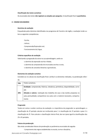 Classificação dos testes sumativos
       Os enunciados dos testes não registam as cotações por pergunta. A classificação final é quantitativa.


II – ENSINO SECUNDÁRIO


       Domínios de avaliação
       Enquadrada pelos domínios identificados nos programas de Francês e de Inglês, a avaliação incide so-
       bre as seguintes competências:


                ∙ Escrita;
                . Leitura;
                ∙ Compreensão/Expressão oral;
                ∙ Funcionamento da Língua.


       Critérios específicos de avaliação
       Valorizando a progressão do aluno na sua aprendizagem, avalia-se:
                ∙ o domínio da expressão escrita e falada;
                ∙ o domínio da compreensão de enunciados escritos e orais;
                ∙ o domínio de conceitos literários e gramaticais.


       Elementos de avaliação sumativa
       Considera-se no cálculo da classificação final a atribuir os elementos indicados, na ponderação referi-
       da:

       70%      Testes sumativos.

                Oralidade: compreensão, fluência, relevância, pertinência, disponibilidade, corre-
                ção
       30%      Atitudes e valores: realização dos trabalhos de casa e das tarefas propostas na
                aula; pontualidade; comparência nas aulas com o material necessário, comporta-
                mento


       Progressão
       Tendo em conta o caráter contínuo da avaliação e a importância da progressão na aprendizagem, a
       classificação do 2º período calcular-se-á atribuindo peso 1 à classificação do 1º período e peso 2 à
       classificação do 2º. Para calcular a classificação interna final, dar-se-á peso igual às classificações dos
       2º e 3º períodos.


       Fatores de ponderação
       São ainda considerados fatores de ponderação os parâmetros enunciados de seguida:
                ∙ Cumprimento das regras estabelecidas na escola, turma e disciplina;

Aprovado em Conselho Pedagógico em                                                                         31/150
 