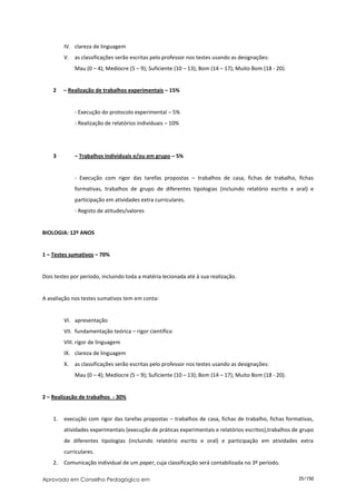 IV. clareza de linguagem
         V. as classificações serão escritas pelo professor nos testes usando as designações:
              Mau (0 – 4); Medíocre (5 – 9); Suficiente (10 – 13); Bom (14 – 17); Muito Bom (18 - 20).


    2    – Realização de trabalhos experimentais – 15%


              - Execução do protocolo experimental – 5%
              - Realização de relatórios individuais – 10%




    3         – Trabalhos individuais e/ou em grupo – 5%


              - Execução com rigor das tarefas propostas – trabalhos de casa, fichas de trabalho, fichas
              formativas, trabalhos de grupo de diferentes tipologias (incluindo relatório escrito e oral) e
              participação em atividades extra curriculares.
              - Registo de atitudes/valores


BIOLOGIA: 12º ANOS


1 – Testes sumativos – 70%


Dois testes por período, incluindo toda a matéria lecionada até à sua realização.


A avaliação nos testes sumativos tem em conta:


         VI. apresentação
         VII. fundamentação teórica – rigor científico
         VIII. rigor de linguagem
         IX. clareza de linguagem
         X.   as classificações serão escritas pelo professor nos testes usando as designações:
              Mau (0 – 4); Medíocre (5 – 9); Suficiente (10 – 13); Bom (14 – 17); Muito Bom (18 - 20).


2 – Realização de trabalhos - 30%


    1.   execução com rigor das tarefas propostas – trabalhos de casa, fichas de trabalho, fichas formativas,
         atividades experimentais (execução de práticas experimentais e relatórios escritos),trabalhos de grupo
         de diferentes tipologias (incluindo relatório escrito e oral) e participação em atividades extra
         curriculares.
    2.   Comunicação individual de um paper, cuja classificação será contabilizada no 3º período.

Aprovado em Conselho Pedagógico em                                                                       35/150
 