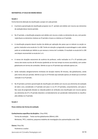 MATEMÁTICA: 3º CICLO DO ENSINO BÁSICO


Secção 1
Forma Geral de obtenção da classificação a propor em cada período

   A primeira aproximação de classificação proposta nos 1º período será obtida com recurso aos elementos
    de avaliação desse mesmo período.


   No 2º período, a classificação proposta será obtida com recurso a todos os elementos do ano, com ponde-
    ração 2 para os elementos relativos ao 2º período e 1 para os relativos ao 1º período.


   A classificação proposta deverá resultar da obtida por aplicação dos pesos que se indicam na secção se-
    guinte, traduzida numa escala de 0 a 100. Tendo em atenção a progressão na aprendizagem o valor obtido
    pode ser arredondado por defeito ou por excesso a menos de 5 unidades. O resultado na escala de 0 a 100
    será depois reconvertido na escala de 1 a 5.


   A menos de situações excecionais de ausência do professor, serão realizados no 1º e 2º períodos pelo
    menos dois testes escritos de 90 minutos (podendo ser de mais tempo no ensino secundário), com caráter
    globalizante em termos de conteúdos. Admite-se que no 3º período seja realizado apenas um.


   Serão realizados obrigatoriamente minitestes de duração máxima 30 minutos, não globalizantes, sendo
    pelo menos dois por período. Admite-se que no 3º Período seja realizado apenas um desde que se tenham
    realizado 3 no 2º período..


   No 3º período a primeira aproximação de classificação será obtida com recurso aos elementos de avaliação
    de todo o ano, considerado o 1º período com peso 1 e os 2º e 3ª períodos, conjuntamente, com peso 2.
    Nos casos de progressão elevada ou reduzida poderá ser atribuída uma classificação com recurso apenas
    aos elementos do 2º e 3º período devendo o arredondamento ser ponderado relativamente às classifica-
    ções obtidas no 1º período.


Secção 2


Pesos relativos das formas de avaliação


Conhecimentos específicos da disciplina ( Peso 95%)
    Formas de avaliação : Testes escritos globalizantes (90min). 65%
    Minitestes, TPC’s, relatórios, pequenos trabalhos de investigação e/ou apresentações orais- 30%


Outros ( Peso 5%)
    Parâmetros a avaliar:

Aprovado em Conselho Pedagógico em                                                                    38/150
 