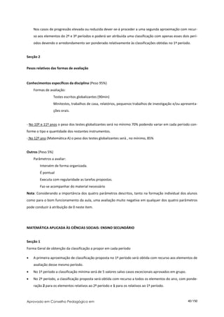 Nos casos de progressão elevada ou reduzida dever-se-á proceder a uma segunda aproximação com recur-
    so aos elementos do 2º e 3º períodos e poderá ser atribuída uma classificação com apenas esses dois perí-
    odos devendo o arredondamento ser ponderado relativamente às classificações obtidas no 1º período.


Secção 2


Pesos relativos das formas de avaliação


Conhecimentos específicos da disciplina (Peso 95%)
    Formas de avaliação:
                   Testes escritos globalizantes (90min)
                   Minitestes, trabalhos de casa, relatórios, pequenos trabalhos de investigação e/ou apresenta-
                   ções orais.


- No 10º e 11º anos o peso dos testes globalizantes será no mínimo 70% podendo variar em cada período con-
forme o tipo e quantidade dos restantes instrumentos.
- No 12º ano (Matemática A) o peso dos testes globalizantes será , no mínimo, 85%


Outros (Peso 5%)
    Parâmetros a avaliar:
        Intervém de forma organizada.
        É pontual
        Executa com regularidade as tarefas propostas.
        Faz-se acompanhar do material necessário
Nota: Considerando a importância dos quatro parâmetros descritos, tanto na formação individual dos alunos
como para o bom funcionamento da aula, uma avaliação muito negativa em qualquer dos quatro parâmetros
pode conduzir à atribuição de 0 neste item.




MATEMÁTICA APLICADA ÀS CIÊNCIAS SOCIAIS: ENSINO SECUNDÁRIO


Secção 1
Forma Geral de obtenção da classificação a propor em cada período

   A primeira aproximação de classificação proposta no 1º período será obtida com recurso aos elementos de
    avaliação desse mesmo período.
   No 1º período a classificação mínima será de 5 valores salvo casos excecionais aprovados em grupo.
   No 2º período, a classificação proposta será obtida com recurso a todos os elementos do ano, com ponde-
    ração 2 para os elementos relativos ao 2º período e 1 para os relativos ao 1º período.



Aprovado em Conselho Pedagógico em                                                                       40/150
 