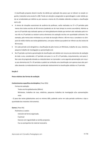 A classificação proposta deverá resultar da obtida por aplicação dos pesos que se indicam na secção se-
    guinte, traduzida numa escala 0 a 200. Tendo em atenção a progressão na aprendizagem o valor obtido po-
    de ser arredondado por defeito ou por excesso a menos de 10 unidades obtendo-se depois a classificação
    de 0 a 20.
   A menos de situações excecionais de ausência do professor, serão realizados no 1º e 2º períodos pelo
    menos dois testes escritos de 90 minutos (podendo ser de mais tempo no ensino secundário). Admite-se
    que no 3º período seja realizado apenas um teste globalizante desde que tenham sido realizados pelo me-
    nos três no 2º período ou existam outros elementos de avaliação escritos em quantidade suficiente. Por
    exemplo, pelo menos dois minitestes ou um teste de duração inferior a 90 min mas a considerar no côm-
    puto da média relativa aos testes globalizantes, com peso relativo que poderá ser inferior aos dos testes de
    90 minutos.
   Em cada período será obrigatória a classificação de pelo menos um Miniteste, trabalho de casa, relatório,
    pequeno trabalho de investigação ou apresentação oral.
   No 3º período a primeira aproximação de classificação será obtida com recurso aos elementos de avaliação
    de todo o ano, considerado o 1º período com peso 1 e os 2º e 3ª períodos, conjuntamente, com peso 2.
    Nos casos de progressão elevada ou reduzida dever-se-á proceder a uma segunda aproximação com recur-
    so aos elementos do 2º e 3º períodos e poderá ser atribuída uma classificação com apenas esses dois perí-
    odos devendo o arredondamento ser ponderado relativamente às classificações obtidas no 1º período.


Secção 2


Pesos relativos das formas de avaliação


Conhecimentos específicos da disciplina ( Peso 95%)
    Formas de avaliação:
         Testes escritos globalizantes (90min)
         Minitestes, trabalhos de casa, relatórios, pequenos trabalhos de investigação e/ou apresentações
         orais.
- O peso dos testes globalizantes será no mínimo 60%, podendo variar em cada período conforme o tipo e
quantidade dos restantes instrumentos.


Outros ( Peso 5%)
    Parâmetros a avaliar:
         Intervém de forma organizada.
         É pontual
         Executa com regularidade as tarefas propostas.
         Faz-se acompanhar do material necessário




Aprovado em Conselho Pedagógico em                                                                       41/150
 