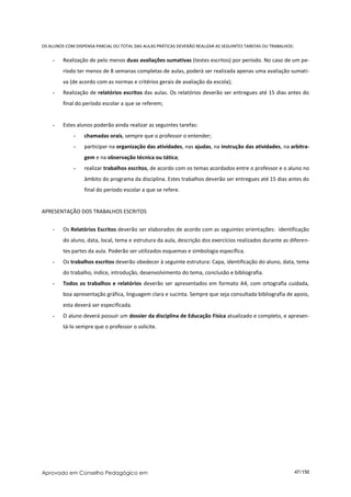 OS ALUNOS COM DISPENSA PARCIAL OU TOTAL DAS AULAS PRÁTICAS DEVERÃO REALIZAR AS SEGUINTES TAREFAS OU TRABALHOS:


    -    Realização de pelo menos duas avaliações sumativas (testes escritos) por período. No caso de um pe-
         ríodo ter menos de 8 semanas completas de aulas, poderá ser realizada apenas uma avaliação sumati-
         va (de acordo com as normas e critérios gerais de avaliação da escola);
    -    Realização de relatórios escritos das aulas. Os relatórios deverão ser entregues até 15 dias antes do
         final do período escolar a que se referem;


    -    Estes alunos poderão ainda realizar as seguintes tarefas:
             -    chamadas orais, sempre que o professor o entender;
             -    participar na organização das atividades, nas ajudas, na instrução das atividades, na arbitra-
                  gem e na observação técnica ou tática;
             -    realizar trabalhos escritos, de acordo com os temas acordados entre o professor e o aluno no
                  âmbito do programa da disciplina. Estes trabalhos deverão ser entregues até 15 dias antes do
                  final do período escolar a que se refere.


APRESENTAÇÃO DOS TRABALHOS ESCRITOS


    -    Os Relatórios Escritos deverão ser elaborados de acordo com as seguintes orientações: identificação
         do aluno, data, local, tema e estrutura da aula, descrição dos exercícios realizados durante as diferen-
         tes partes da aula. Poderão ser utilizados esquemas e simbologia específica.
    -    Os trabalhos escritos deverão obedecer à seguinte estrutura: Capa, identificação do aluno, data, tema
         do trabalho, índice, introdução, desenvolvimento do tema, conclusão e bibliografia.
    -    Todos os trabalhos e relatórios deverão ser apresentados em formato A4, com ortografia cuidada,
         boa apresentação gráfica, linguagem clara e sucinta. Sempre que seja consultada bibliografia de apoio,
         esta deverá ser especificada.
    -    O aluno deverá possuir um dossier da disciplina de Educação Física atualizado e completo, e apresen-
         tá-lo sempre que o professor o solicite.




Aprovado em Conselho Pedagógico em                                                                               47/150
 