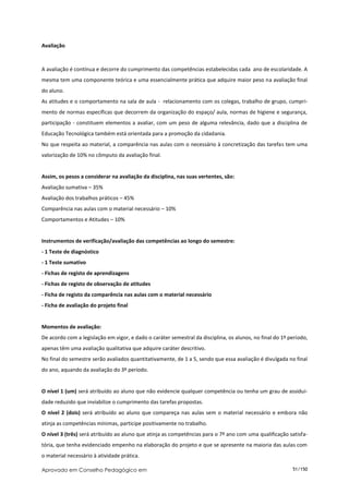 Avaliação



A avaliação é contínua e decorre do cumprimento das competências estabelecidas cada ano de escolaridade. A
mesma tem uma componente teórica e uma essencialmente prática que adquire maior peso na avaliação final
do aluno.
As atitudes e o comportamento na sala de aula - relacionamento com os colegas, trabalho de grupo, cumpri-
mento de normas específicas que decorrem da organização do espaço/ aula, normas de higiene e segurança,
participação - constituem elementos a avaliar, com um peso de alguma relevância, dado que a disciplina de
Educação Tecnológica também está orientada para a promoção da cidadania.
No que respeita ao material, a comparência nas aulas com o necessário à concretização das tarefas tem uma
valorização de 10% no cômputo da avaliação final.


Assim, os pesos a considerar na avaliação da disciplina, nas suas vertentes, são:
Avaliação sumativa – 35%
Avaliação dos trabalhos práticos – 45%
Comparência nas aulas com o material necessário – 10%
Comportamentos e Atitudes – 10%


Instrumentos de verificação/avaliação das competências ao longo do semestre:
- 1 Teste de diagnóstico
- 1 Teste sumativo
- Fichas de registo de aprendizagens
- Fichas de registo de observação de atitudes
- Ficha de registo da comparência nas aulas com o material necessário
- Ficha de avaliação do projeto final


Momentos de avaliação:
De acordo com a legislação em vigor, e dado o caráter semestral da disciplina, os alunos, no final do 1º período,
apenas têm uma avaliação qualitativa que adquire caráter descritivo.
No final do semestre serão avaliados quantitativamente, de 1 a 5, sendo que essa avaliação é divulgada no final
do ano, aquando da avaliação do 3º período.


O nível 1 (um) será atribuído ao aluno que não evidencie qualquer competência ou tenha um grau de assidui-
dade reduzido que inviabilize o cumprimento das tarefas propostas.
O nível 2 (dois) será atribuído ao aluno que compareça nas aulas sem o material necessário e embora não
atinja as competências mínimas, participe positivamente no trabalho.
O nível 3 (três) será atribuído ao aluno que atinja as competências para o 7º ano com uma qualificação satisfa-
tória, que tenha evidenciado empenho na elaboração do projeto e que se apresente na maioria das aulas com
o material necessário à atividade prática.

Aprovado em Conselho Pedagógico em                                                                        51/150
 