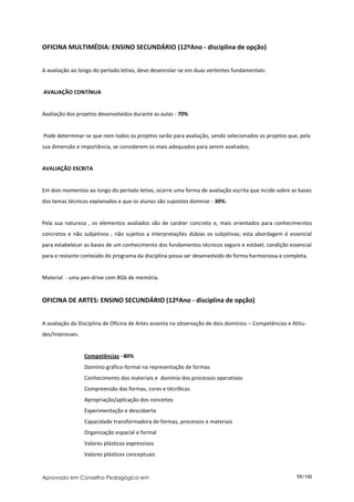OFICINA MULTIMÉDIA: ENSINO SECUNDÁRIO (12ºAno - disciplina de opção)


A avaliação ao longo do período letivo, deve desenrolar-se em duas vertentes fundamentais:


AVALIAÇÃO CONTÍNUA


Avaliação dos projetos desenvolvidos durante as aulas - 70%


Pode determinar-se que nem todos os projetos serão para avaliação, sendo selecionados os projetos que, pela
sua dimensão e importância, se considerem os mais adequados para serem avaliados;


AVALIAÇÃO ESCRITA


Em dois momentos ao longo do período letivo, ocorre uma forma de avaliação escrita que incide sobre as bases
dos temas técnicos explanados e que os alunos são supostos dominar - 30%:


Pela sua natureza , os elementos avaliados são de caráter concreto e, mais orientados para conhecimentos
concretos e não subjetivos , não sujeitos a interpretações dúbias os subjetivas; esta abordagem é essencial
para estabelecer as bases de um conhecimento dos fundamentos técnicos seguro e estável, condição essencial
para o restante conteúdo do programa da disciplina possa ser desenvolvido de forma harmoniosa e completa.


Material - uma pen-drive com 8Gb de memória.


OFICINA DE ARTES: ENSINO SECUNDÁRIO (12ºAno - disciplina de opção)


A avaliação da Disciplina de Oficina de Artes assenta na observação de dois domínios – Competências e Atitu-
des/Interesses.


                  Competências –80%
                  Domínio gráfico-formal na representação de formas
                  Conhecimento dos materiais e domínio dos processos operativos
                  Compreensão das formas, cores e técn9icas
                  Apropriação/aplicação dos conceitos
                  Experimentação e descoberta
                  Capacidade transformadora de formas, processos e materiais
                  Organização espacial e formal
                  Valores plásticos expressivos
                  Valores plásticos conceptuais


Aprovado em Conselho Pedagógico em                                                                      59/150
 