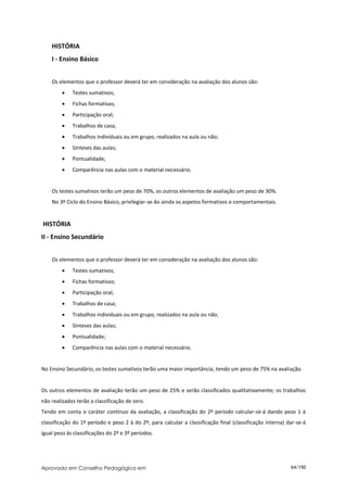 HISTÓRIA
    I - Ensino Básico


    Os elementos que o professor deverá ter em consideração na avaliação dos alunos são:
            Testes sumativos;
            Fichas formativas;
            Participação oral;
            Trabalhos de casa;
            Trabalhos individuais ou em grupo, realizados na aula ou não;
            Sínteses das aulas;
            Pontualidade;
            Comparência nas aulas com o material necessário.


    Os testes sumativos terão um peso de 70%, os outros elementos de avaliação um peso de 30%.
    No 3º Ciclo do Ensino Básico, privilegiar-se-ão ainda os aspetos formativos e comportamentais.


HISTÓRIA
II - Ensino Secundário


    Os elementos que o professor deverá ter em consideração na avaliação dos alunos são:
            Testes sumativos;
            Fichas formativas;
            Participação oral;
            Trabalhos de casa;
            Trabalhos individuais ou em grupo, realizados na aula ou não;
            Sínteses das aulas;
            Pontualidade;
            Comparência nas aulas com o material necessário.


No Ensino Secundário, os testes sumativos terão uma maior importância, tendo um peso de 75% na avaliação.


Os outros elementos de avaliação terão um peso de 25% e serão classificados qualitativamente; os trabalhos
não realizados terão a classificação de zero.
Tendo em conta o caráter contínuo da avaliação, a classificação do 2º período calcular-se-á dando peso 1 à
classificação do 1º período e peso 2 à do 2º; para calcular a classificação final (classificação interna) dar-se-á
igual peso às classificações do 2º e 3º períodos.




Aprovado em Conselho Pedagógico em                                                                         64/150
 