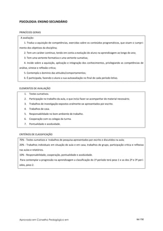 PSICOLOGIA: ENSINO SECUNDÁRIO


PRINCÍCIOS GERAIS
 A avaliação:
    1. Traduz a aquisição de competências, exercidas sobre os conteúdos programáticos, que visam o cumpri-
mento dos objetivos da disciplina;
    2. Tem um caráter contínuo, tendo em conta a evolução do aluno na aprendizagem ao longo do ano;
    3. Tem uma vertente formativa e uma vertente sumativa;
    4. Incide sobre a aquisição, aplicação e integração dos conhecimentos, privilegiando as competências de
análise, síntese e reflexão crítica;
    5. Contempla o domínio das atitudes/comportamentos;
    6. É participada, fazendo o aluno a sua autoavaliação no final de cada período letivo.


ELEMENTOS DE AVALIAÇÃO

    1.   Testes sumativos.
    2.   Participação no trabalho da aula, o que inclui fazer-se acompanhar do material necessário.
    3.   Trabalhos de investigação expostos oralmente oe apresentados por escrito.
    4.   Trabalhos de casa.
    5.   Responsabilidade no bom ambiente de trabalho.
    6.   Cooperação com os colegas da turma.
    7.   Pontualidade e assiduidade.


CRITÉRIOS DE CLASSIFICAÇÃO
70% - Testes sumativos e trabalhos de pesquisa apresentados por escrito e discutidos na aula;
20% - Trabalhos individuais em situação de aula e em casa, trabalhos de grupo, participação critica e reflexiva
nas aulas e relatórios.
10% - Responsabilidade, cooperação, pontualidade e assiduidade.
Para contemplar a progressão na aprendizagem a classificação do 1º período terá peso 1 e as dos 2º e 3º perí-
odos, peso 2.




Aprovado em Conselho Pedagógico em                                                                      66/150
 