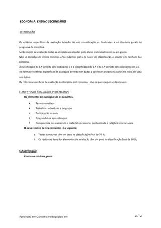 ECONOMIA: ENSINO SECUNDÁRIO


INTRODUÇÃO


Os critérios específicos de avaliação deverão ter em consideração as finalidades e os objetivos gerais do
programa da disciplina.
Serão objeto de avaliação todas as atividades realizadas pelo aluno, individualmente ou em grupo.
Não se consideram limites mínimos e/ou máximos para os níveis de classificação a propor em nenhum dos
períodos.
À classificação do 1.º período será dado peso 1 e à classificação do 2.º e do 3.º período será dado peso de 1,5.
As normas e critérios específicos de avaliação deverão ser dados a conhecer a todos os alunos no início de cada
ano letivo.
Os critérios específicos de avaliação da disciplina de Economia, , são os que a seguir se descrevem.


ELEMENTOS DE AVALIAÇÃO E PESO RELATIVO
    Os elementos de avaliação são os seguintes.

              Testes sumativos
              Trabalhos individuais e de grupo
              Participação na aula
              Progressão na aprendizagem
              Comparência nas aulas com o material necessário, pontualidade e relações interpessoais
    O peso relativo destes elementos é o seguinte:

              a. Testes sumativos têm um peso na classificação final de 70 %;
              b. Os restantes itens dos elementos de avaliação têm um peso na classificação final de 30 %;



CLASSIFICAÇÃO
    Conforme critérios gerais.




Aprovado em Conselho Pedagógico em                                                                         67/150
 
