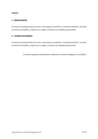 E.M.R.C.


I – ENSINO BÁSICO


Os critérios de avaliação destes alunos são: A participação na aula(15%), o comportamento(15%), o resultado
no exercício escrito(30%), a relação com os colegas e o empenho nas atividades propostas(15%).


II – ENSINO SECUNDÁRIO


Os critérios de avaliação destes alunos são: A participação na aula(15%), o comportamento(15%), o resultado
no exercício escrito(30%), a relação com os colegas e o empenho nas atividades propostas(15%).




                 Os critérios específicos explicitados foram ratificados em Conselho Pedagógico em 12/10/2011




Aprovado em Conselho Pedagógico em                                                                     68/150
 