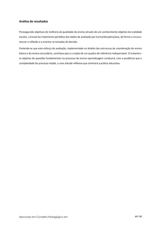 Análise de resultados


Prosseguindo objetivos de melhoria da qualidade do ensino através de um conhecimento objetivo da realidade
escolar, a Escola faz tratamento periódico dos dados de avaliação por turma/disciplina/ano, de forma a circuns-
tanciar a reflexão e a orientar as tomadas de decisão.

Pretende-se que este esforço de avaliação, implementado no âmbito das estruturas de coordenação do ensino
básico e do ensino secundário, contribua para a criação de um quadro de referência indispensável. O tratamen-
to objetivo de questões fundamentais no processo de ensino-aprendizagem conduzirá, com a prudência que a
complexidade do processo impõe, a uma atitude reflexiva que orientará a prática educativa.




Aprovado em Conselho Pedagógico em                                                                      69/150
 