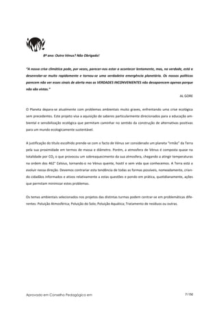 8º ano: Outro Vénus? Não Obrigado!


“A nossa crise climática pode, por vezes, parecer-nos estar a acontecer lentamente, mas, na verdade, está a
desenrolar-se muito rapidamente e tornou-se uma verdadeira emergência planetária. Os nossos políticos
parecem não ver esses sinais de alerta mas as VERDADES INCONVENIENTES não desaparecem apenas porque
não são vistas.”
                                                                                                       AL GORE


O Planeta depara-se atualmente com problemas ambientais muito graves, enfrentando uma crise ecológica
sem precedentes. Este projeto visa a aquisição de saberes particularmente direcionados para a educação am-
biental e sensibilização ecológica que permitam caminhar no sentido da construção de alternativas positivas
para um mundo ecologicamente sustentável.


A justificação do título escolhido prende-se com o facto de Vénus ser considerado um planeta “irmão” da Terra
pela sua proximidade em termos de massa e diâmetro. Porém, a atmosfera de Vénus é composta quase na
totalidade por CO2 o que provocou um sobreaquecimento da sua atmosfera, chegando a atingir temperaturas
na ordem dos 462° Celsius, tornando-o no Vénus quente, hostil e sem vida que conhecemos. A Terra está a
evoluir nessa direção. Devemos contrariar esta tendência de todas as formas possíveis, nomeadamente, crian-
do cidadãos informados e ativos relativamente a estas questões e pondo em prática, quotidianamente, ações
que permitam minimizar estes problemas.


Os temas ambientais selecionados nos projetos das distintas turmas podem centrar-se em problemáticas dife-
rentes: Poluição Atmosférica; Poluição do Solo; Poluição Aquática; Tratamento de resíduos ou outras.




Aprovado em Conselho Pedagógico em                                                                       7/150
 