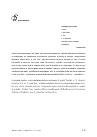 9º ano: Escolhas


                                                                           Era alegria o que trazia:
                                                                           a pura,
                                                                           a imaculada,
                                                                           a livre
                                                                           a inconsumida,
                                                                           mais alta e mais profunda.
                                                                           Era alegria…
                                                                                                  Jorge de Sena


O bem-estar dos indivíduos é, em grande parte, determinado pelos seus hábitos e práticas comportamentais,
tornando-se cada vez mais essencial a realização de intervenções no sentido de promover comportamentos
saudáveis e prevenir fatores de risco. Dada a importância de uma intervenção precoce a este nível, a Organiza-
ção Mundial de Saúde tem dado grande ênfase à promoção da saúde em contexto escolar, considerando-a
como uma das metas prioritárias para os próximos anos. Na sequência destas tendências, o XVII Governo cons-
titucional consagrou no seu programa a adoção de medidas “atinentes à promoção da saúde no meio escolar,
visando contribuir para a aquisição de competências por parte da comunidade escolar, que lhe permitam con-
frontar-se confiada e positivamente consigo própria e fazer escolhas individuais conscientes e responsáveis…”.


Perante esta situação o conselho pedagógico deliberou a integração do projeto “Escolhas” no PEE a desenvol-
ver ao nível do 9º ano de escolaridade e tendo como objetivo o desenvolvimento de competências que permi-
tam fazer escolhas individuais conscientes e responsáveis relativamente às temáticas (a título de exemplo):
Alimentação e Atividade Física; Toxicodependência; Educação Sexual; Infeções Sexualmente Transmissíveis,
Violência em Meio Escolar, Áreas de Estudo, Futuro profissional, etc.




Aprovado em Conselho Pedagógico em                                                                        8/150
 