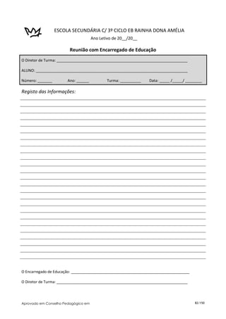 ESCOLA SECUNDÁRIA C/ 3º CICLO EB RAINHA DONA AMÉLIA
                                     Ano Letivo de 20__/20__

                        Reunião com Encarregado de Educação
O Diretor de Turma: _______________________________________________________________

ALUNO: _________________________________________________________________________

Número: _______        Ano: ______           Turma: __________   Data: _____ /_____/ ________

Registo das Informações:




O Encarregado de Educação: _________________________________________________________

O Diretor de Turma: _______________________________________________________________




Aprovado em Conselho Pedagógico em                                                       82/150
 