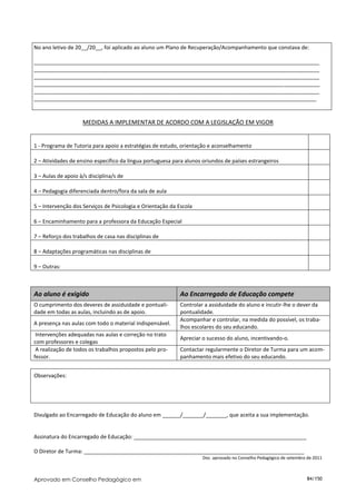 No ano letivo de 20__/20__, foi aplicado ao aluno um Plano de Recuperação/Acompanhamento que constava de:

________________________________________________________________________________________________
________________________________________________________________________________________________
________________________________________________________________________________________________
________________________________________________________________________________________________
________________________________________________________________________________________________
_______________________________________________________________________________________________



                    MEDIDAS A IMPLEMENTAR DE ACORDO COM A LEGISLAÇÃO EM VIGOR


1 - Programa de Tutoria para apoio a estratégias de estudo, orientação e aconselhamento

2 – Atividades de ensino específico da língua portuguesa para alunos oriundos de países estrangeiros

3 – Aulas de apoio à/s disciplina/s de

4 – Pedagogia diferenciada dentro/fora da sala de aula

5 – Intervenção dos Serviços de Psicologia e Orientação da Escola

6 – Encaminhamento para a professora da Educação Especial

7 – Reforço dos trabalhos de casa nas disciplinas de

8 – Adaptações programáticas nas disciplinas de

9 – Outras:



Ao aluno é exigido                                          Ao Encarregado de Educação compete
O cumprimento dos deveres de assiduidade e pontuali-        Controlar a assiduidade do aluno e incutir-lhe o dever da
dade em todas as aulas, incluindo as de apoio.              pontualidade.
                                                            Acompanhar e controlar, na medida do possível, os traba-
A presença nas aulas com todo o material indispensável.
                                                            lhos escolares do seu educando.
 Intervenções adequadas nas aulas e correção no trato
                                                            Apreciar o sucesso do aluno, incentivando-o.
com professores e colegas
 A realização de todos os trabalhos propostos pelo pro-     Contactar regularmente o Diretor de Turma para um acom-
fessor.                                                     panhamento mais efetivo do seu educando.


Observações:




Divulgado ao Encarregado de Educação do aluno em ______/_______/_______, que aceita a sua implementação.


Assinatura do Encarregado de Educação: __________________________________________________________

O Diretor de Turma: __________________________________________________________________________
                                                                     Doc. aprovado no Conselho Pedagógico de setembro de 2011



Aprovado em Conselho Pedagógico em                                                                                   84/150
 