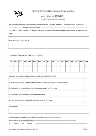 ESCOLA SECUNDÁRIA RAINHA DONA AMÉLIA
                                                                 Data: ____ /____ /_______                      O Diretor de Tu

                                                             Ano Letivo de 2010/2011
                                                             PLANO DE DESENVOLVIMENTO


Em conformidade com o disposto no Despacho Normativo n.º 50/2005, art.º 5º, o Conselho de Turma, reunido em ------
---/--------/-------------, deliberou aplicar ao aluno ----------------------------------------------------------------------------------------------
-------,n.º ------- do ------º ano, -------ª turma, um plano de desenvolvimento a implementar nos termos da legislação em
vigor.



PERCURSO ESCOLAR DO ALUNO




 AVALIAÇÃO DO ALUNO NO FINAL DO ---º PERÍODO


 L. P.    Ing.     Fr.        Hist.    Geo     C.N.    Mat. F.Q.         E.V.      E.F.     E.T.      TIC      E.A.      A.P.     F.C.      A.D.     EMR
                                                                                                                                                     C




MEDIDAS A IMPLEMENTAR DE ACORDO COM A LEGISLAÇÃO EM VIGOR


1 - Programa de tutoria para apoio a estratégias de estudo, orientação e aconselhamento


2 – Atividades de enriquecimento curricular a desenvolver fora da Escola.


3 – Pedagogia diferenciada dentro/fora da sala de aula


4 – Intervenção dos Serviços de Psicologia e Orientação da Escola


Observações:




Divulgado ao Encarregado de Educação do aluno em ----------/------------/----------
Assinatura do Encarregado de Educação: ---------------------------------------------------------------------------------
O        Diretor         de           Turma:      --------------------------------------------------------------------------------------------------------


Aprovado em Conselho Pedagógico em                                                                                                               87/150
 
