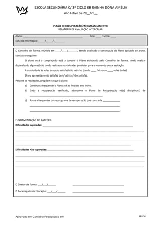 ESCOLA SECUNDÁRIA C/ 3º CICLO EB RAINHA DONA AMÉLIA
                                            Ano Letivo de 20__/20__


                                  PLANO DE RECUPERAÇÃO/ACOMPANHAMENTO
                                      RELATÓRIO DE AVALIAÇÃO INTERCALAR

Aluno: ____________________________________________                 Ano: ____ Turma: ____
Data da informação: _____/_____/________


O Conselho de Turma, reunido em ____/____/_______, tendo analisado a consecução do Plano aplicado ao aluno,
concluiu o seguinte:
        O aluno está a cumprir/não está a cumprir o Plano elaborado pelo Conselho de Turma, tendo realiza-
do/realizado algumas/não tendo realizado as atividades previstas para o momento desta avaliação.
        A assiduidade às aulas de apoio satisfaz/não satisfaz (tendo ____ faltas em ____ aulas dadas).
        O seu aproveitamento satisfaz bem/satisfaz/não satisfaz.
Perante os resultados, propõem-se que o aluno:
        a)   Continue a frequentar o Plano até ao final do ano letivo.
        b) Dada a recuperação verificada, abandone e Plano de Recuperação na(s) disciplina(s) de
             ______________________________________________________.
        c)   Passe a frequentar outro programa de recuperação que consta de _____________
             ___________________________________________________________________
             ___________________________________________________________________.


FUNDAMENTAÇÃO DO PARECER:
Dificuldades superadas: ___________________________________________________________________
________________________________________________________________________________________________
______________________________________________________________________________________
________________________________________________________________________________________________
______________________________________________________________________________________
Dificuldades não superadas: ________________________________________________________________
________________________________________________________________________________________________
________________________________________________________________________________________________
________________________________________________________________________________________________




O Diretor de Turma: ___/___/______                  ______________________________________

O Encarregado de Educação: ___/___/______           ______________________________________




Aprovado em Conselho Pedagógico em                                                                       88/150
 