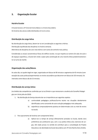 3.        Organização Escolar


Horário Escolar

A Escola leciona o 3º Ciclo do Ensino Básico e o Ensino Secundário.
Os horários dos alunos estão distribuídos em turno único.




Distribuição da carga letiva

Na distribuição da carga letiva, devem ter-se em consideração os seguintes critérios:
Distribuição equilibrada das disciplinas no horário semanal;
Alternância de disciplinas de cariz mais teórico com outras de vertente mais prática;

Consideradas as atuais características físicas do edifício escolar, no que respeita ao número de salas de aula e
de espaços específicos, a Escola tem vindo a optar pela constituição de uma mancha letiva predominantemen-
te no turno da manhã.




Organização das aulas/blocos

As aulas são, no quadro legal em vigor, organizadas em blocos de 90 minutos e segmentos de 45 minutos (com
exceção das aulas práticas/experimentais no ensino secundário que decorrem em blocos de 135 minutos). Os
intervalos entre blocos são de 15 minutos.




Distribuição do serviço letivo

(no âmbito das competências conferidas por Lei ao Diretor e que mereceram a anuência do Conselho Pedagó-
gico em 14 de julho de 2010).
     1.   Na distribuição de Serviço docente dar-se-á importância aos seguintes aspetos:
                         a)     continuidade pedagógica professor/turma exceto nas situações devidamente
                                identificadas como carecendo de outra solução pedagógica mais adequada;
                         b)     experiência comprovadamente positiva em determinado ciclo ou nível de ensino
                                na escola.


     2.   Para apuramento de horários sem componente letiva:
                         a)     Aplicar-se-á o tempo de serviço efetivamente prestado na Escola, dando clara
                                preferência aos professores que, com a sua prática letiva e/ou exercício de car-
                                gos, têm dado provas no sentido de contribuir para a consolidação do Projeto
                                Educativo e da identidade da Escola Secundária com 3º Ciclo Rainha Dona Amélia.


Aprovado em Conselho Pedagógico em                                                                        9/150
 
