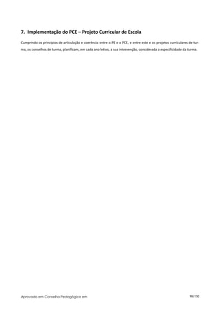 7. Implementação do PCE – Projeto Curricular de Escola
Cumprindo os princípios de articulação e coerência entre o PE e o PCE, e entre este e os projetos curriculares de tur-
ma, os conselhos de turma, planificam, em cada ano letivo, a sua intervenção, considerada a especificidade da turma.




Aprovado em Conselho Pedagógico em                                                                             98/150
 
